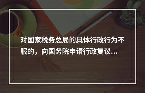 对国家税务总局的具体行政行为不服的，向国务院申请行政复议。（