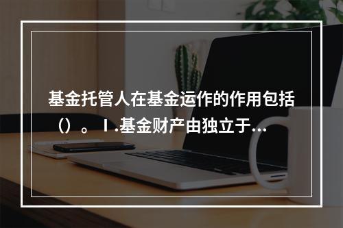 基金托管人在基金运作的作用包括（）。Ⅰ.基金财产由独立于基金