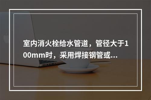 室内消火栓给水管道，管径大于100mm时，采用焊接钢管或无缝