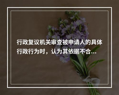 行政复议机关审查被申请人的具体行政行为时，认为其依据不合法，