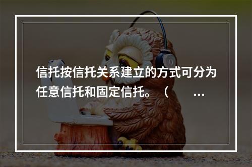 信托按信托关系建立的方式可分为任意信托和固定信托。（　　）