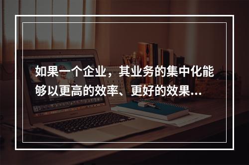 如果一个企业，其业务的集中化能够以更高的效率、更好的效果为某