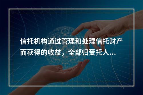 信托机构通过管理和处理信托财产而获得的收益，全部归受托人所有