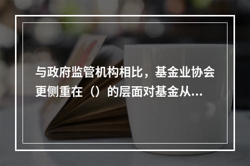 与政府监管机构相比，基金业协会更侧重在（）的层面对基金从业人