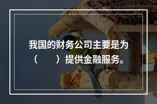 我国的财务公司主要是为（　　）提供金融服务。