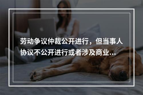 劳动争议仲裁公开进行，但当事人协议不公开进行或者涉及商业秘密