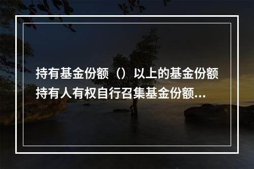 持有基金份额（）以上的基金份额持有人有权自行召集基金份额持有