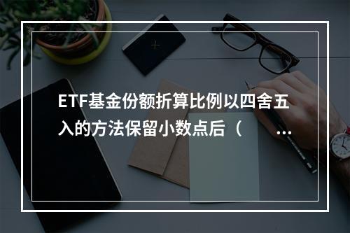 ETF基金份额折算比例以四舍五入的方法保留小数点后（　　）。