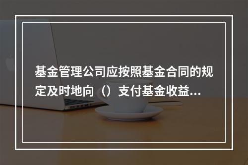 基金管理公司应按照基金合同的规定及时地向（）支付基金收益。