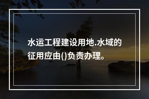 水运工程建设用地.水域的征用应由()负责办理。