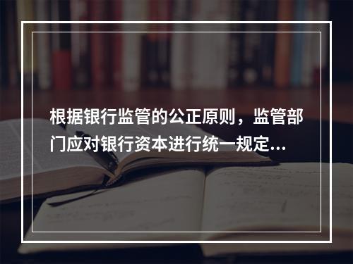 根据银行监管的公正原则，监管部门应对银行资本进行统一规定，不