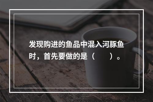 发现购进的鱼品中混入河豚鱼时，首先要做的是（　　）。