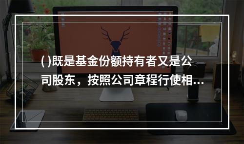 ( )既是基金份额持有者又是公司股东，按照公司章程行使相应权