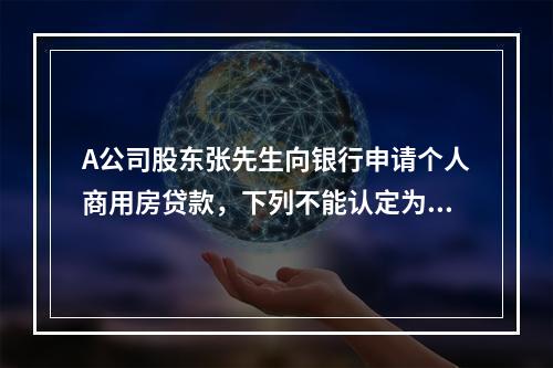 A公司股东张先生向银行申请个人商用房贷款，下列不能认定为其还