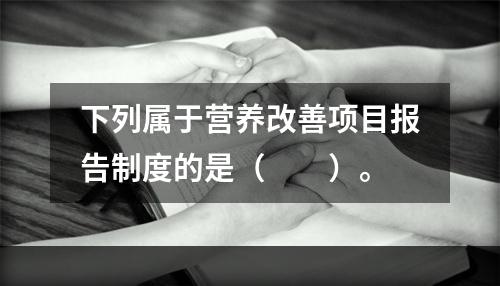 下列属于营养改善项目报告制度的是（　　）。