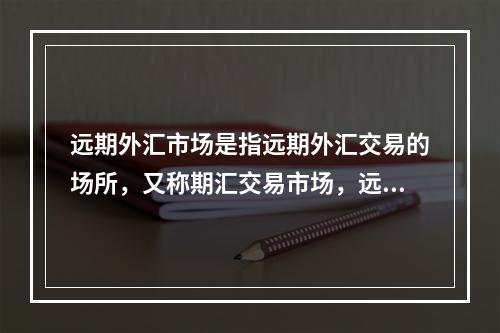 远期外汇市场是指远期外汇交易的场所，又称期汇交易市场，远期外