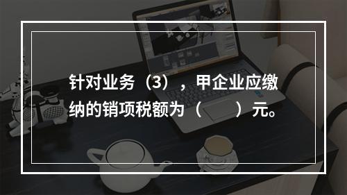 针对业务（3），甲企业应缴纳的销项税额为（　　）元。