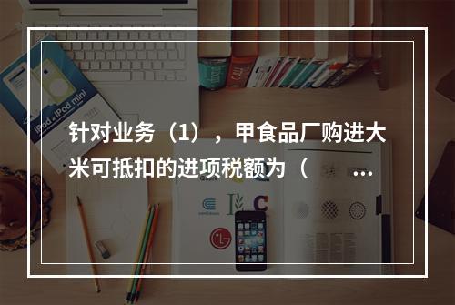 针对业务（1），甲食品厂购进大米可抵扣的进项税额为（　　）元