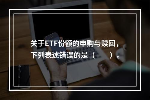 关于ETF份额的申购与赎回，下列表述错误的是（　　）。