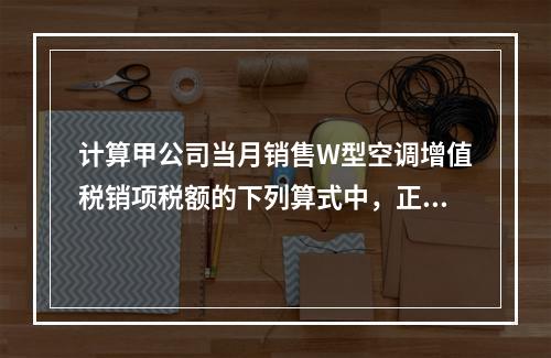 计算甲公司当月销售W型空调增值税销项税额的下列算式中，正确的