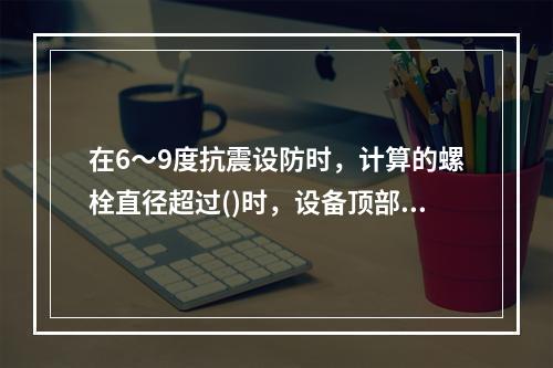 在6～9度抗震设防时，计算的螺栓直径超过()时，设备顶部应采