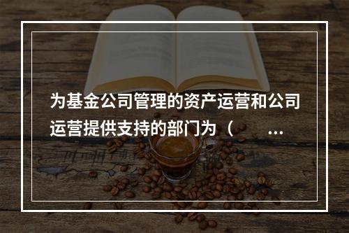 为基金公司管理的资产运营和公司运营提供支持的部门为（　　）。