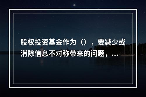 股权投资基金作为（），要减少或消除信息不对称带来的问题，及时