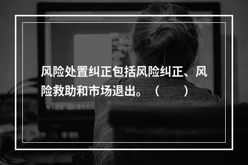 风险处置纠正包括风险纠正、风险救助和市场退出。（　　）