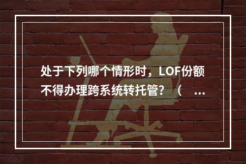 处于下列哪个情形时，LOF份额不得办理跨系统转托管？（　　）