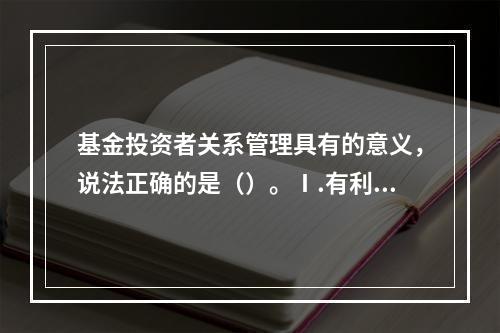 基金投资者关系管理具有的意义，说法正确的是（）。Ⅰ.有利于促