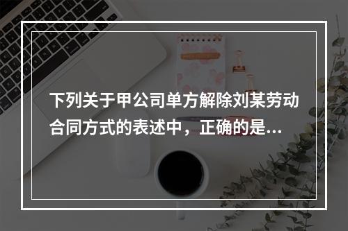 下列关于甲公司单方解除刘某劳动合同方式的表述中，正确的是（　