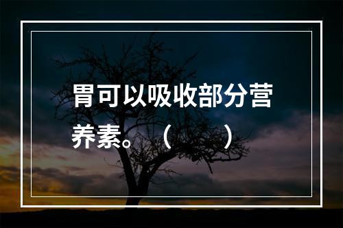 胃可以吸收部分营养素。（　　）