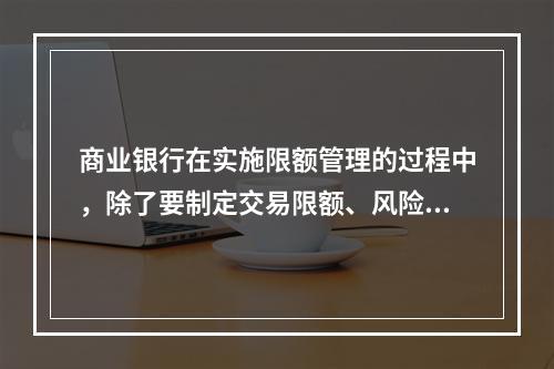 商业银行在实施限额管理的过程中，除了要制定交易限额、风险限额