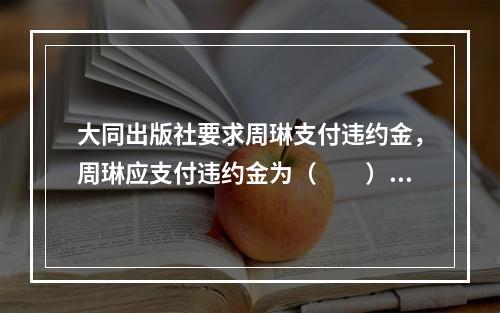 大同出版社要求周琳支付违约金，周琳应支付违约金为（　　）。