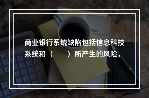 商业银行系统缺陷包括信息科技系统和（　　）所产生的风险。