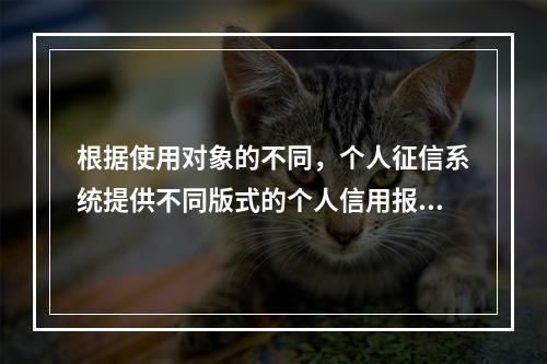 根据使用对象的不同，个人征信系统提供不同版式的个人信用报告，