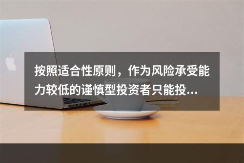 按照适合性原则，作为风险承受能力较低的谨慎型投资者只能投资低