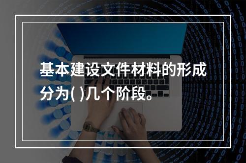 基本建设文件材料的形成分为( )几个阶段。