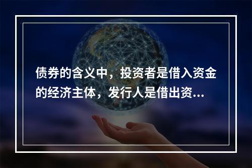 债券的含义中，投资者是借入资金的经济主体，发行人是借出资金的