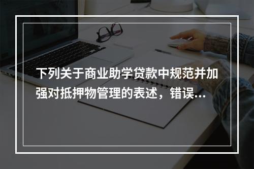 下列关于商业助学贷款中规范并加强对抵押物管理的表述，错误的是