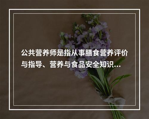 公共营养师是指从事膳食营养评价与指导、营养与食品安全知识传播