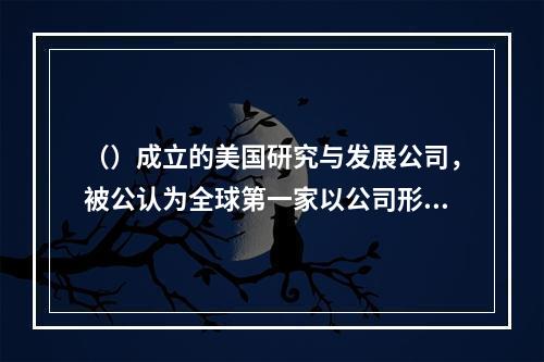 （）成立的美国研究与发展公司，被公认为全球第一家以公司形式运