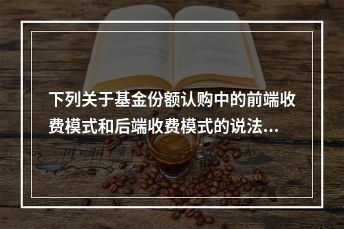 下列关于基金份额认购中的前端收费模式和后端收费模式的说法，错