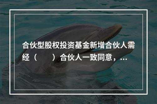 合伙型股权投资基金新增合伙人需经（　　）合伙人一致同意，并订