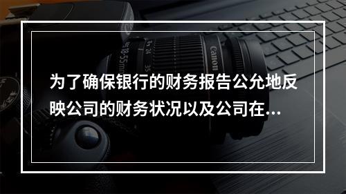 为了确保银行的财务报告公允地反映公司的财务状况以及公司在各重