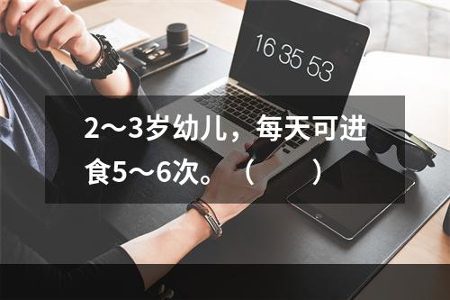 2～3岁幼儿，每天可进食5～6次。（　　）