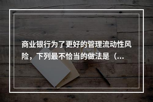 商业银行为了更好的管理流动性风险，下列最不恰当的做法是（　　