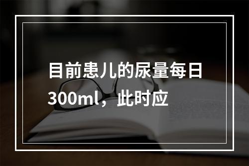 目前患儿的尿量每日300ml，此时应