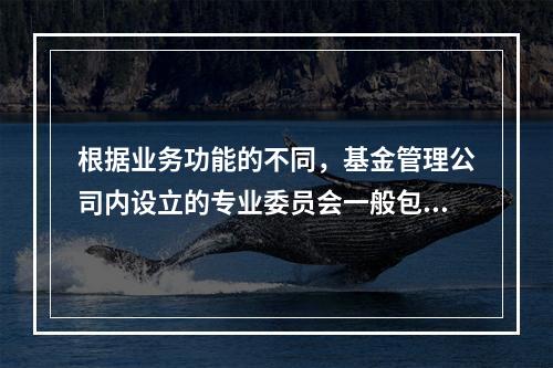 根据业务功能的不同，基金管理公司内设立的专业委员会一般包括（