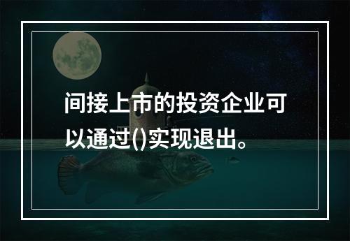 间接上市的投资企业可以通过()实现退出。